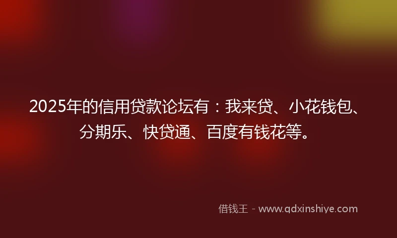 2025年的信用贷款论坛有：我来贷、小花钱包、分期乐、快贷通、百度有钱花等。