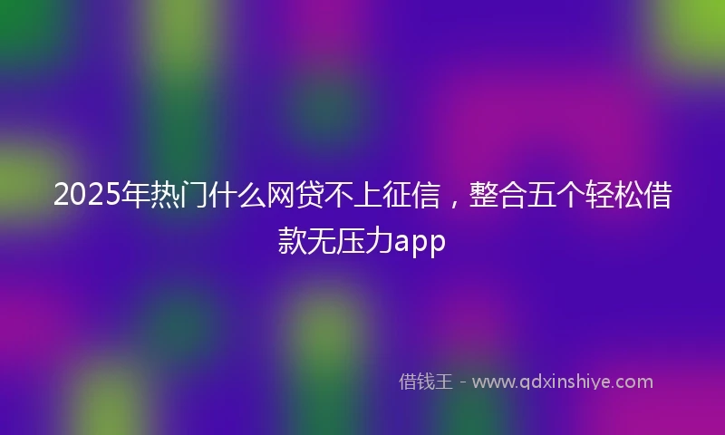 2025年热门什么网贷不上征信,整合五个轻松借款无压力app