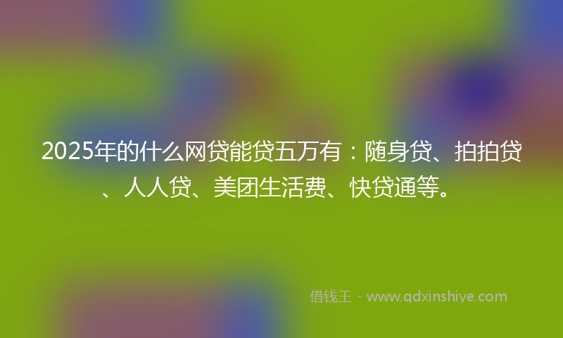 2025年的什么网贷能贷五万有：随身贷、拍拍贷、人人贷、美团生活费、快贷通等。
