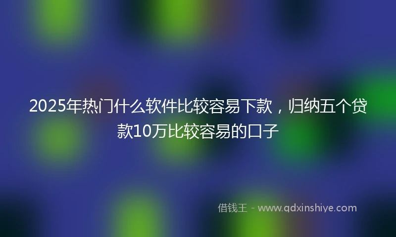 2025年热门什么软件比较容易下款，归纳五个贷款10万比较容易的口子