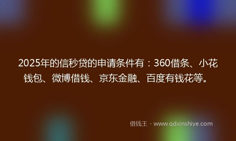 2025年的信秒贷的申请条件有：360借条、小花钱包、微博借钱、京东金融、百度有钱花等。