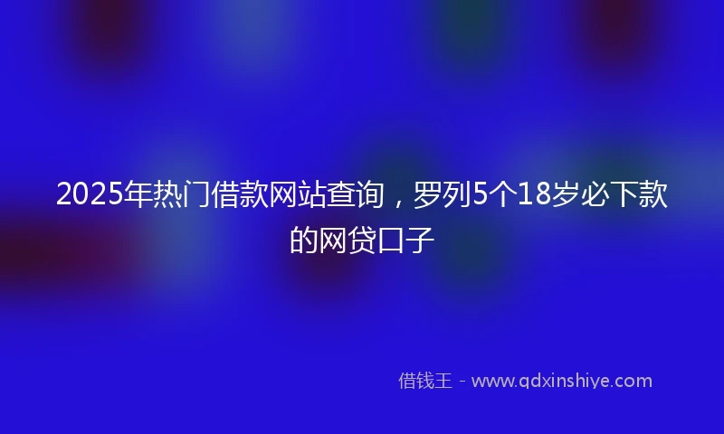 2025年热门借款网站查询，罗列5个18岁必下款的网贷口子