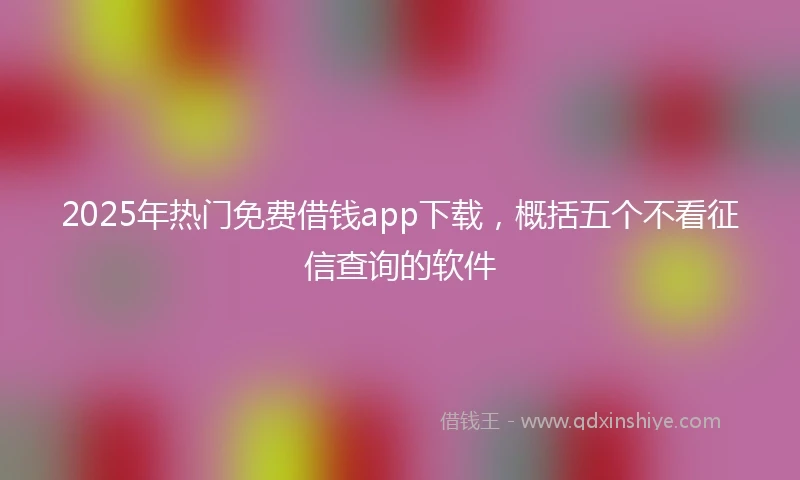2025年热门免费借钱app下载，概括五个不看征信查询的软件