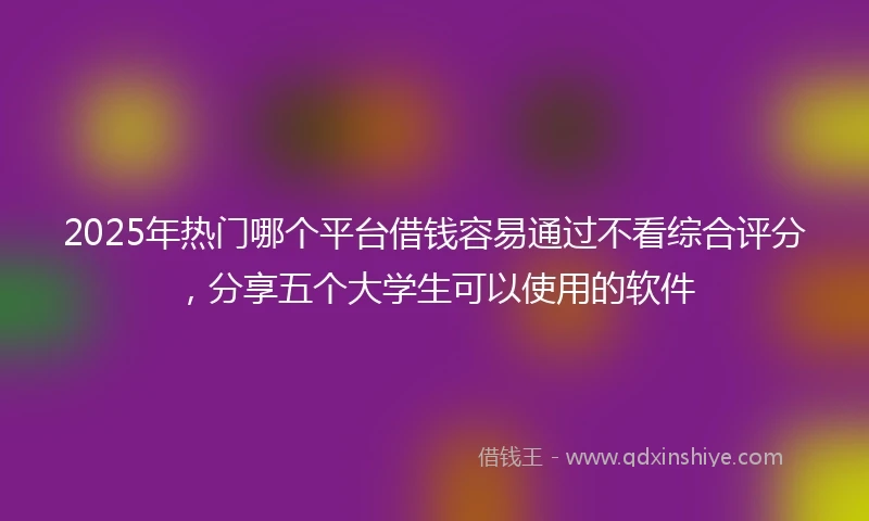 2025年热门哪个平台借钱容易通过不看综合评分,分享五个大学生可以使用的软件