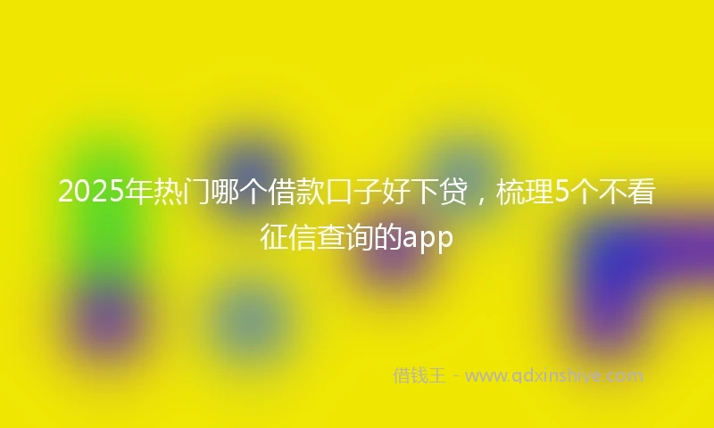 2025年热门哪个借款口子好下贷，梳理5个不看征信查询的app