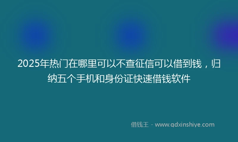 2025年热门在哪里可以不查征信可以借到钱，归纳五个手机和身份证快速借钱软件
