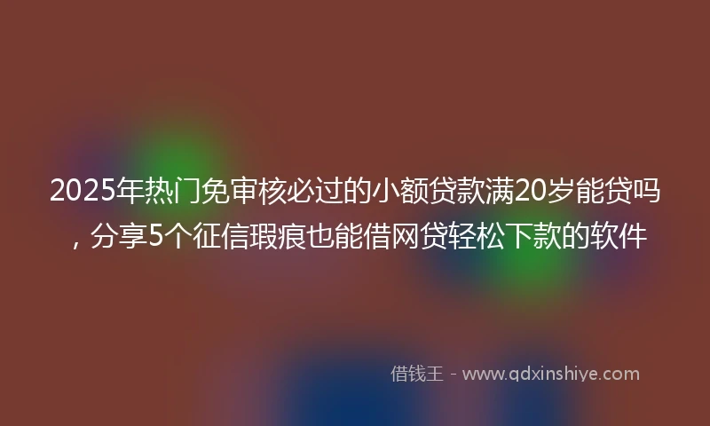 2025年热门免审核必过的小额贷款满20岁能贷吗，分享5个征信瑕疵也能借网贷轻松下款的软件