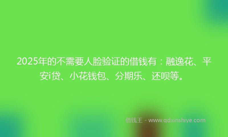 2025年的不需要人脸验证的借钱有：融逸花、平安i贷、小花钱包、分期乐、还呗等。