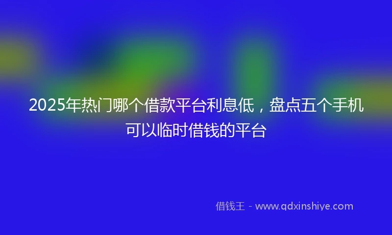 2025年热门哪个借款平台利息低，盘点五个手机可以临时借钱的平台