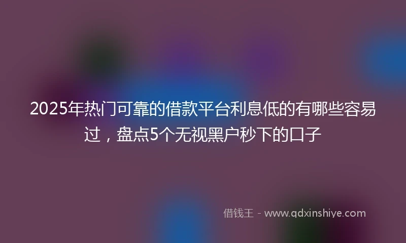 2025年热门可靠的借款平台利息低的有哪些容易过，盘点5个无视黑户秒下的口子