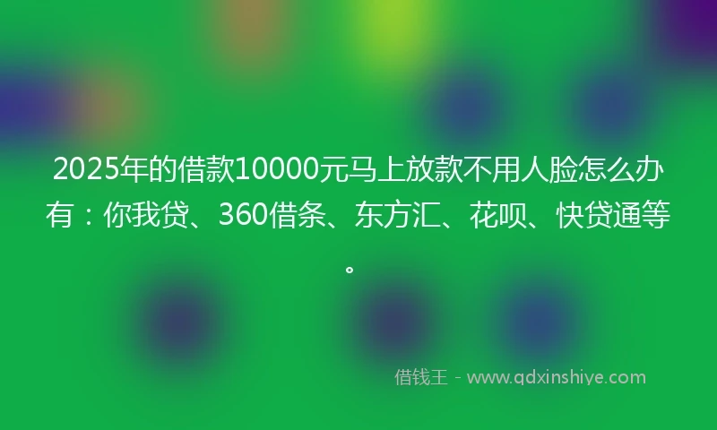 2025年的借款10000元马上放款不用人脸怎么办有：你我贷、360借条、东方汇、花呗、快贷通等。
