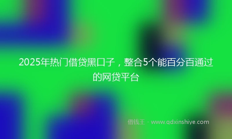 2025年热门借贷黑口子，整合5个能百分百通过的网贷平台