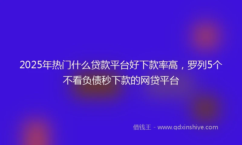 2025年热门什么贷款平台好下款率高，罗列5个不看负债秒下款的网贷平台