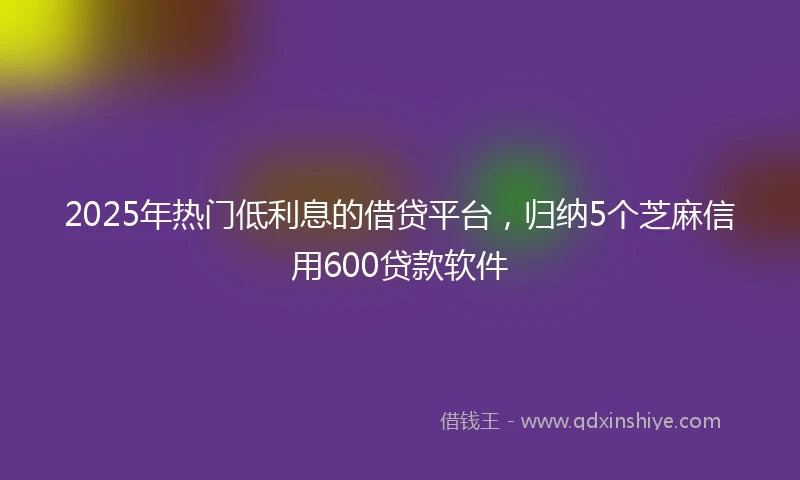 2025年热门低利息的借贷平台，归纳5个芝麻信用600贷款软件
