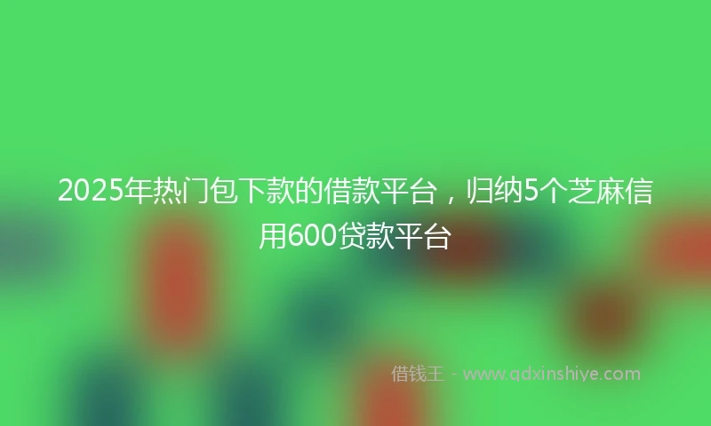 2025年热门包下款的借款平台，归纳5个芝麻信用600贷款平台