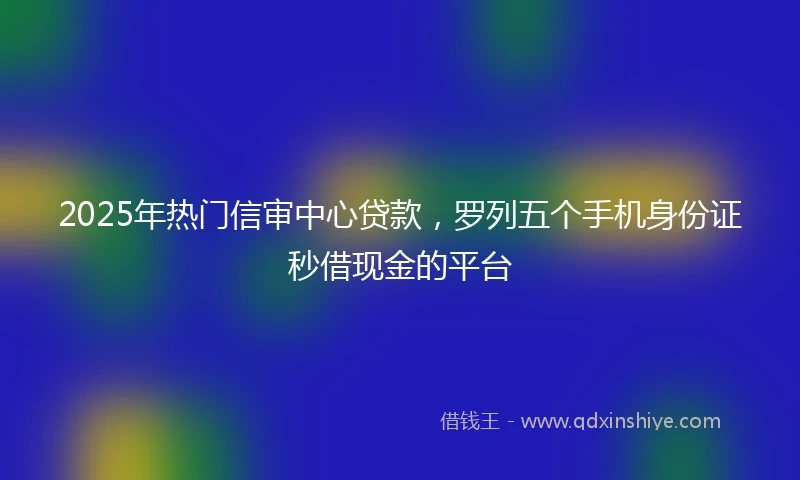 2025年热门信审中心贷款，罗列五个手机身份证秒借现金的平台