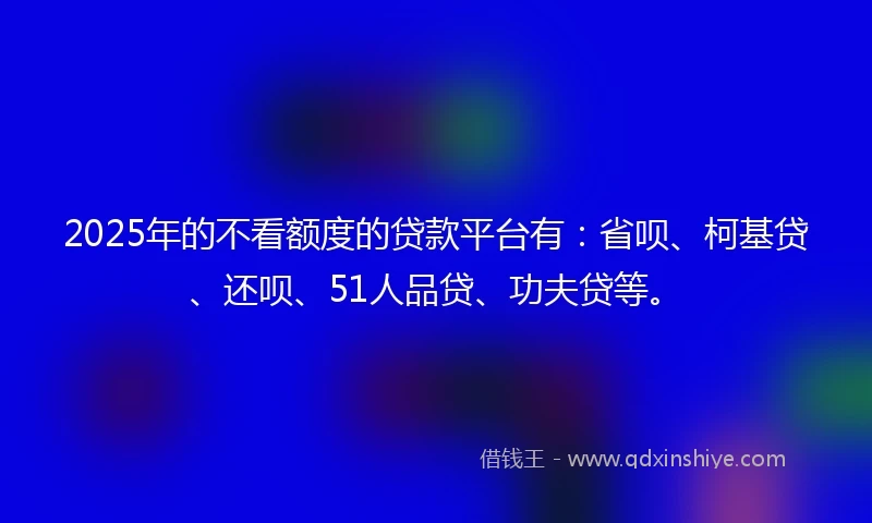 2025年的不看额度的贷款平台有：省呗、柯基贷、还呗、51人品贷、功夫贷等。