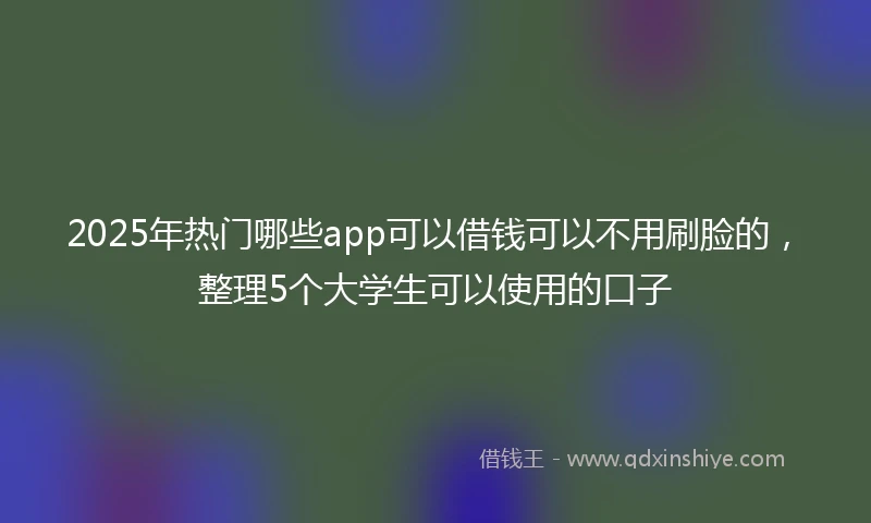 2025年热门哪些app可以借钱可以不用刷脸的，整理5个大学生可以使用的口子