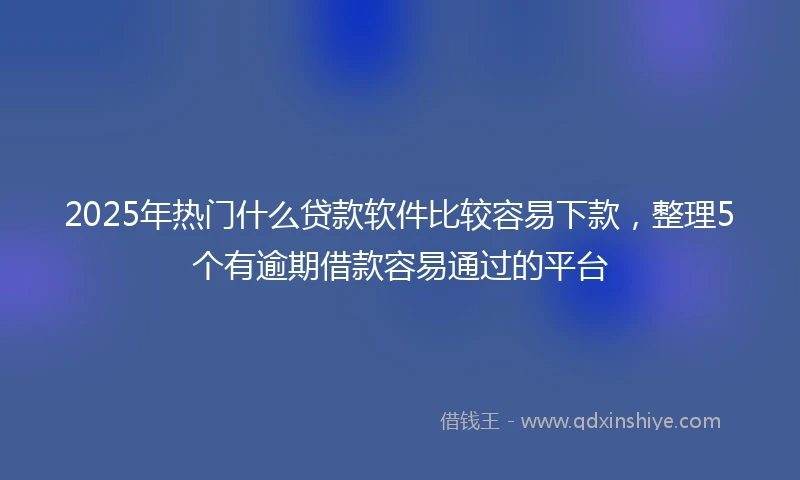 2025年热门什么贷款软件比较容易下款，整理5个有逾期借款容易通过的平台