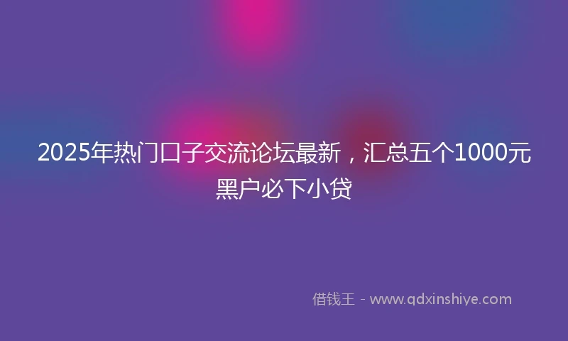 2025年热门口子交流论坛最新，汇总五个1000元黑户必下小贷