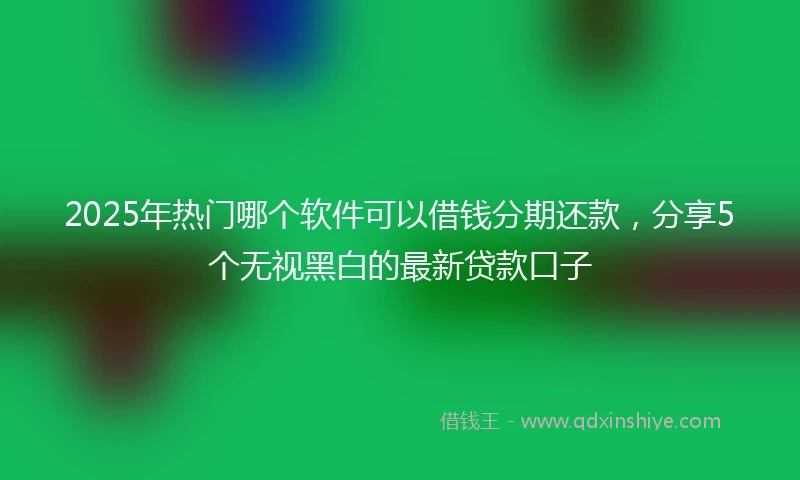 2025年热门哪个软件可以借钱分期还款，分享5个无视黑白的最新贷款口子