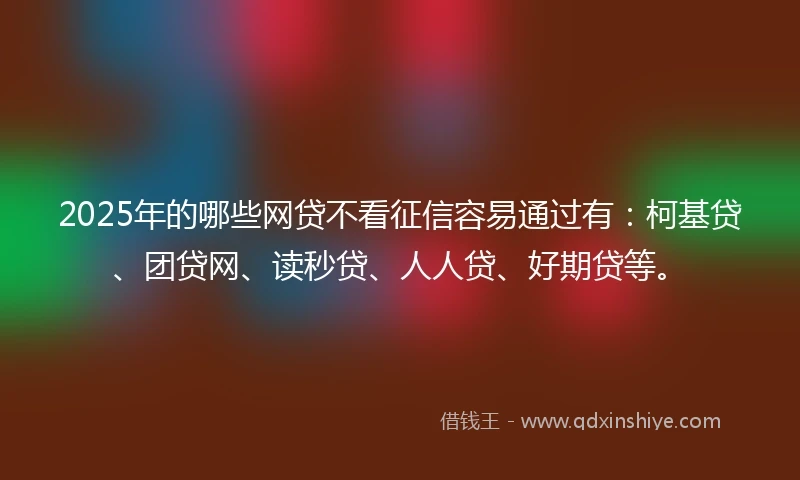 2025年的哪些网贷不看征信容易通过有：柯基贷、团贷网、读秒贷、人人贷、好期贷等。