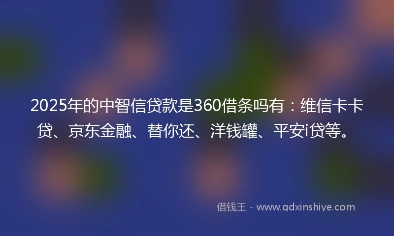 2025年的中智信贷款是360借条吗有:维信卡卡贷、京东金融、替你还、洋钱罐、平安i贷等。