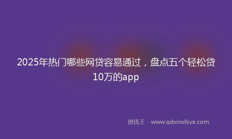 2025年热门哪些网贷容易通过，盘点五个轻松贷10万的app