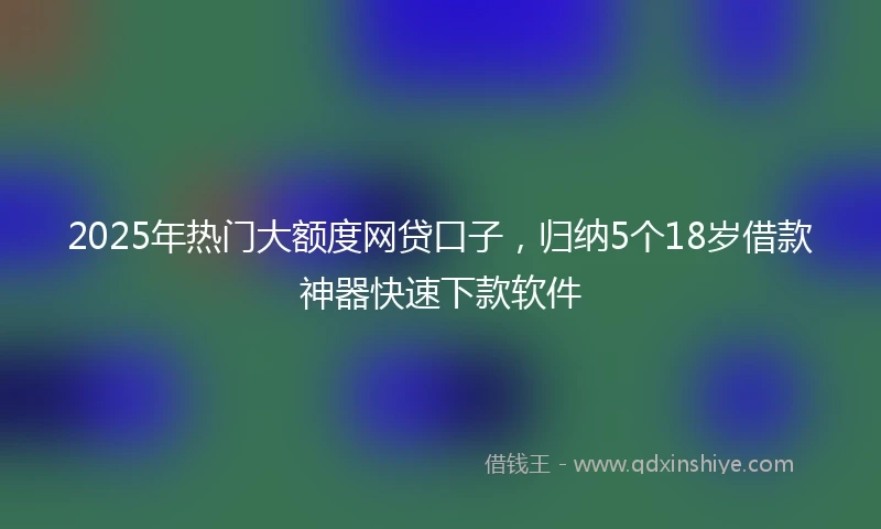 2025年热门大额度网贷口子，归纳5个18岁借款神器快速下款软件