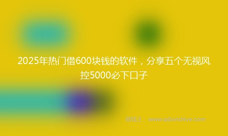 2025年热门借600块钱的软件，分享五个无视风控5000必下口子