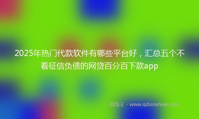 2025年热门代款软件有哪些平台好，汇总五个不看征信负债的网贷百分百下款app