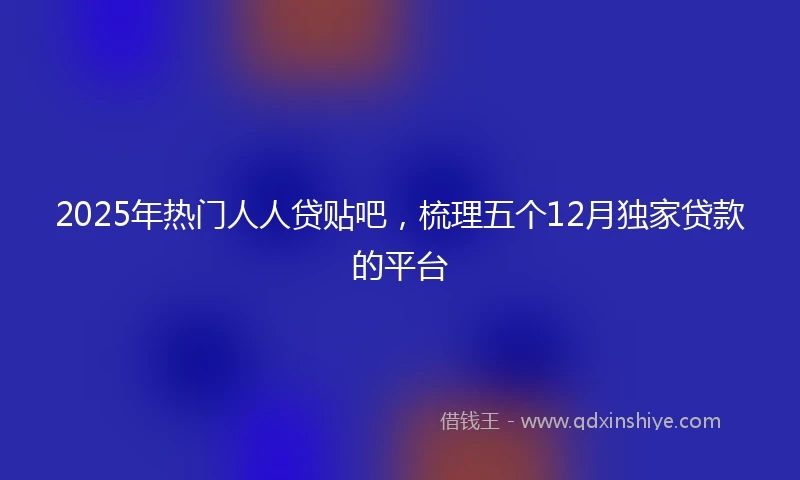 2025年热门人人贷贴吧，梳理五个12月独家贷款的平台