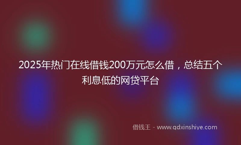 2025年热门在线借钱200万元怎么借,总结五个利息低的网贷平台