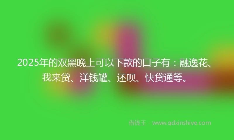 2025年的双黑晚上可以下款的口子有：融逸花、我来贷、洋钱罐、还呗、快贷通等。