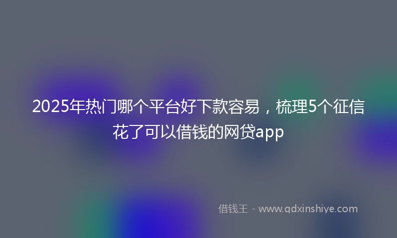 2025年热门哪个平台好下款容易,梳理5个征信花了可以借钱的网贷app