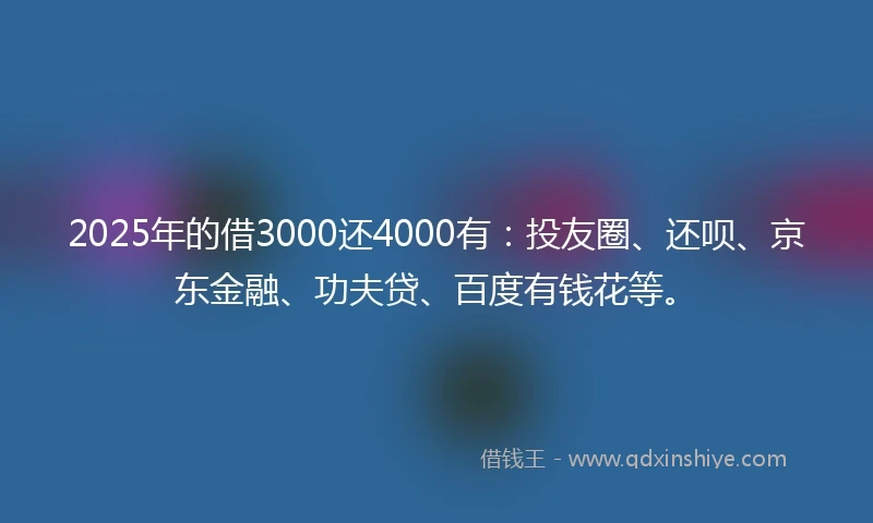 2025年的借3000还4000有：投友圈、还呗、京东金融、功夫贷、百度有钱花等。