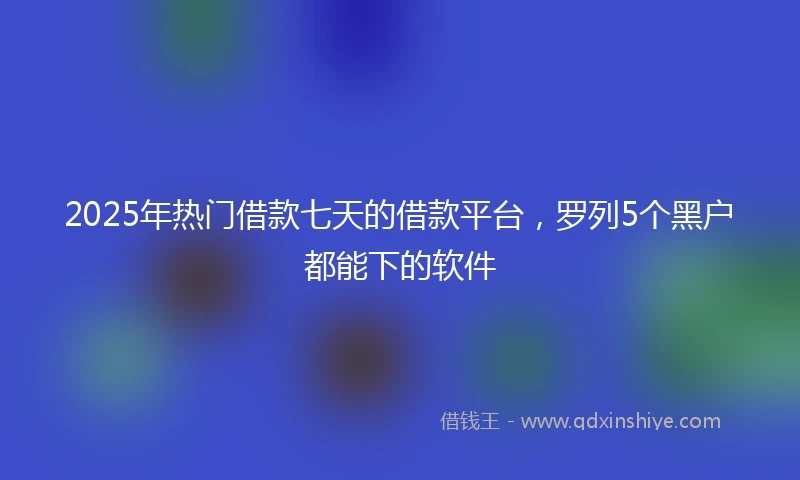 2025年热门借款七天的借款平台，罗列5个黑户都能下的软件