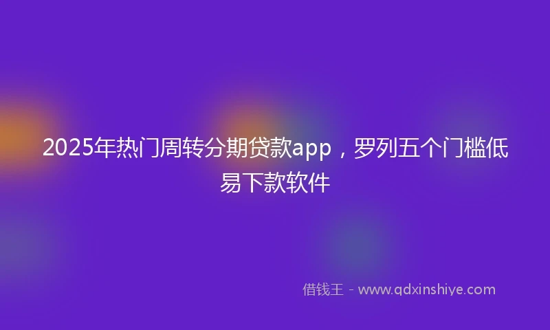 2025年热门周转分期贷款app，罗列五个门槛低易下款软件