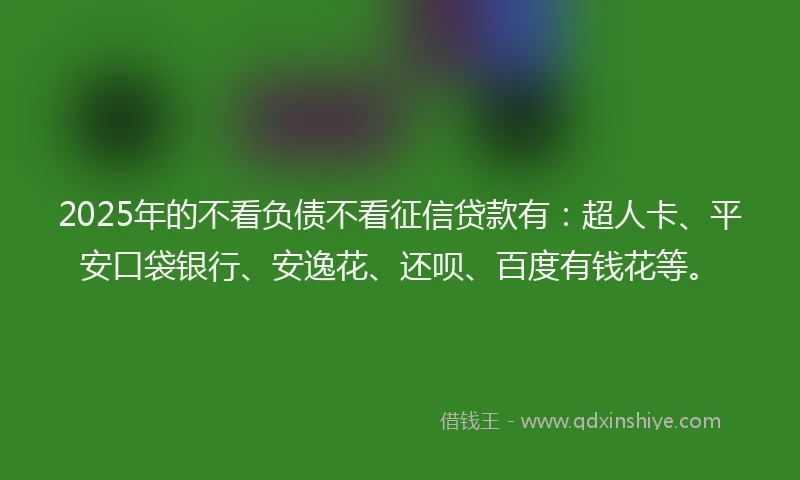 2025年的不看负债不看征信贷款有：超人卡、平安口袋银行、安逸花、还呗、百度有钱花等。
