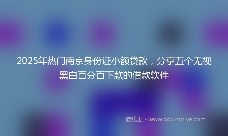 2025年热门南京身份证小额贷款，分享五个无视黑白百分百下款的借款软件