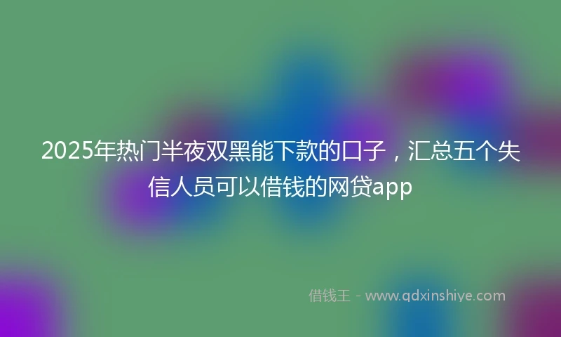 2025年热门半夜双黑能下款的口子，汇总五个失信人员可以借钱的网贷app
