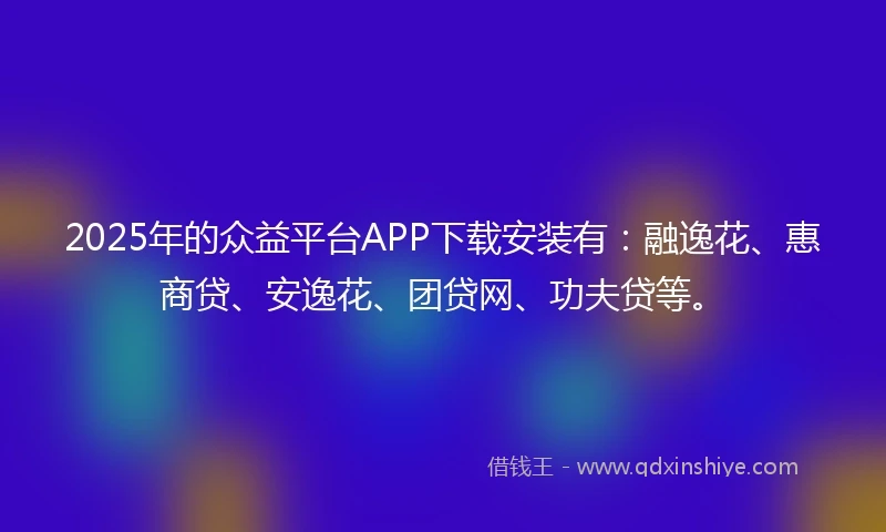 2025年的众益平台APP下载安装有：融逸花、惠商贷、安逸花、团贷网、功夫贷等。