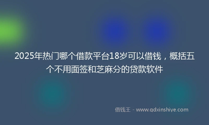 2025年热门哪个借款平台18岁可以借钱，概括五个不用面签和芝麻分的贷款软件