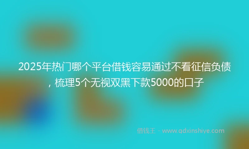 2025年热门哪个平台借钱容易通过不看征信负债，梳理5个无视双黑下款5000的口子