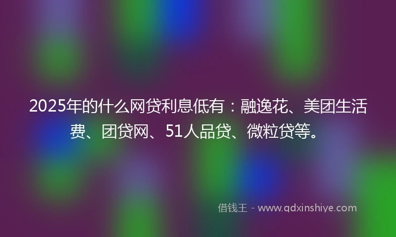 2025年的什么网贷利息低有：融逸花、美团生活费、团贷网、51人品贷、微粒贷等。