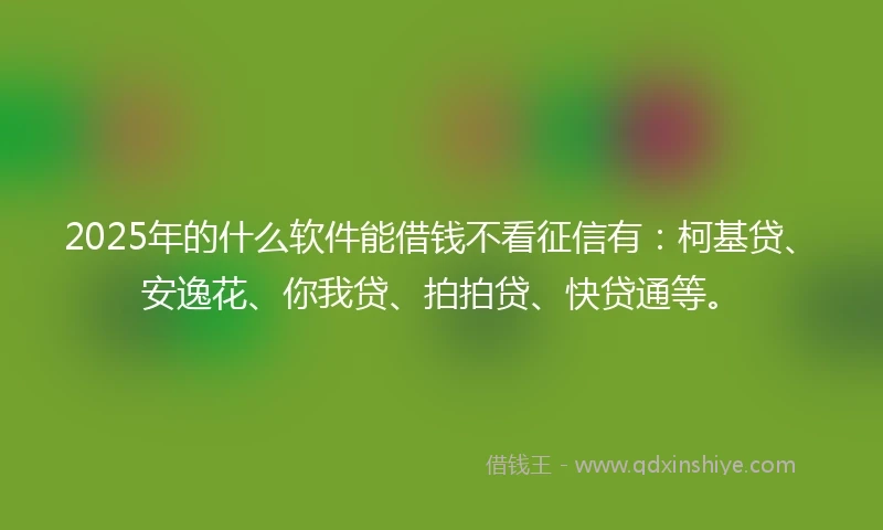 2025年的什么软件能借钱不看征信有：柯基贷、安逸花、你我贷、拍拍贷、快贷通等。