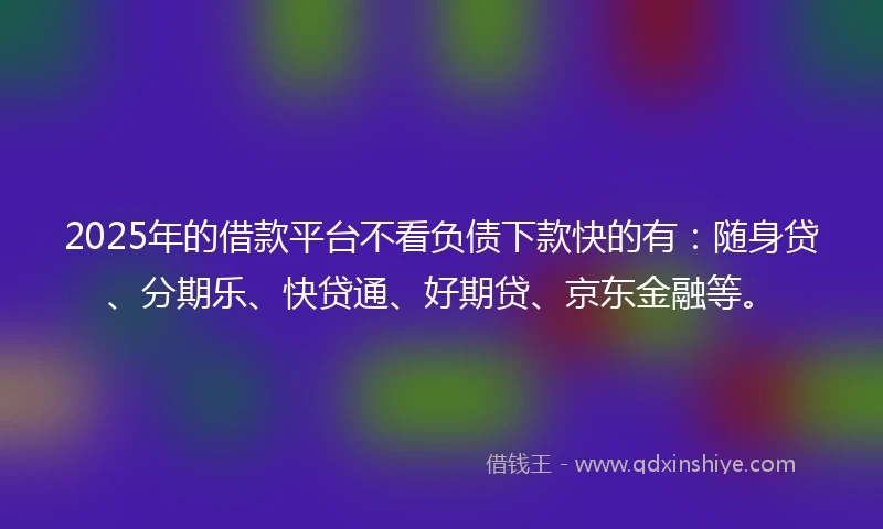 2025年的借款平台不看负债下款快的有：随身贷、分期乐、快贷通、好期贷、京东金融等。