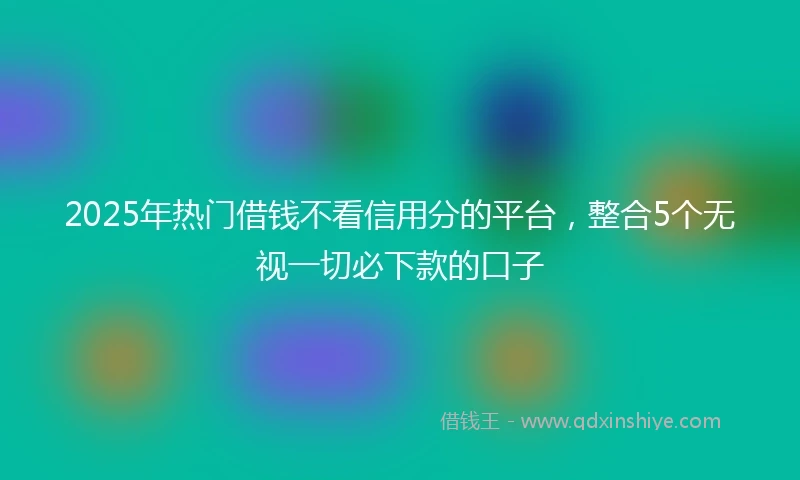 2025年热门借钱不看信用分的平台，整合5个无视一切必下款的口子