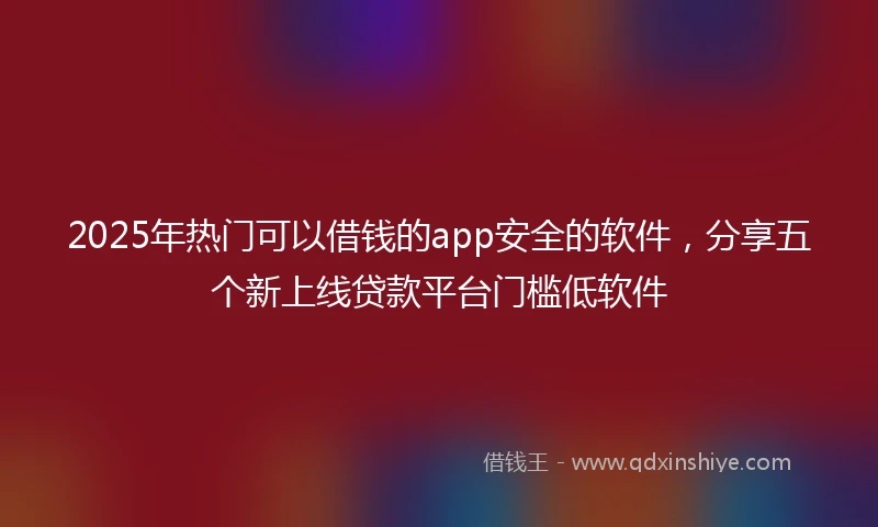 2025年热门可以借钱的app安全的软件，分享五个新上线贷款平台门槛低软件