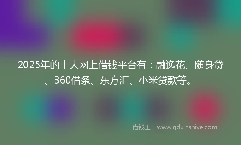 2025年的十大网上借钱平台有：融逸花、随身贷、360借条、东方汇、小米贷款等。